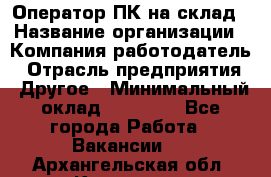 Оператор ПК на склад › Название организации ­ Компания-работодатель › Отрасль предприятия ­ Другое › Минимальный оклад ­ 28 000 - Все города Работа » Вакансии   . Архангельская обл.,Коряжма г.